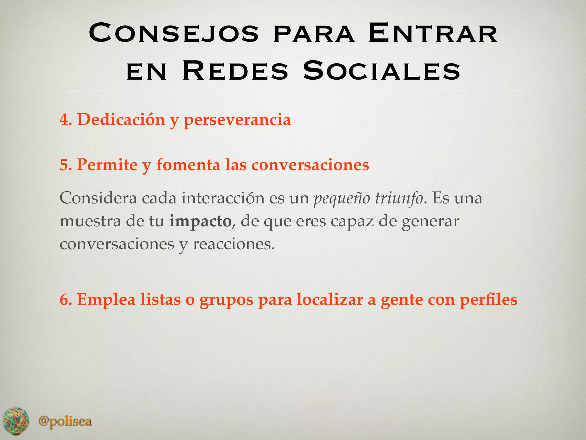 Consejos para Entrar
        en Redes Sociales
   4. Dedicación y perseverancia

   5. Permite y fomenta las conversaciones
   Considera cada interacción es un pequeño triunfo. Es una
   muestra de tu impacto, de que eres capaz de generar
   conversaciones y reacciones.


   6. Emplea listas o grupos para localizar a gente con perﬁles




@polisea
 