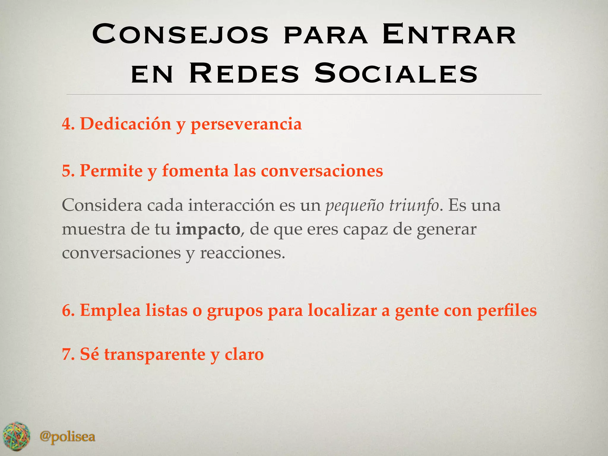 Consejos para Entrar
        en Redes Sociales
   4. Dedicación y perseverancia

   5. Permite y fomenta las conversaciones
   Considera cada interacción es un pequeño triunfo. Es una
   muestra de tu impacto, de que eres capaz de generar
   conversaciones y reacciones.


   6. Emplea listas o grupos para localizar a gente con perﬁles

   7. Sé transparente y claro



@polisea
 
