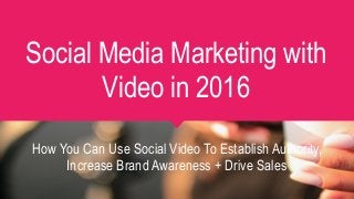 Social Media Marketing with
Video in 2016
How You Can Use Social Video To Establish Authority,
Increase Brand Awareness + Drive Sales
 