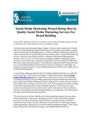 Social Media Marketing Wizard Brings Best In
    Quality Social Media Marketing Services For
                   Brand Building
Social Media Marketing Wizard is an efficient social media marketing company focused
on offering social media marketing services of highest quality.

A professional social media marketing company with good market reputation in Canada
and USA, Social Media Marketing Wizard brings best in quality social media marketing
services for efficient brand building online. All those seeking for high brand exposure in
online world are likely to get benefited with these already proven social media marketing
services. Since the social media services are designed around latest SMO approach,
business owners can use it to their business advantage and think of building up brand
presence in social media sites and online communities. With the inclusion of SMO nitty
gritty like social media optimization, viral marketing, corporate brand building and much
more, Social Media Marketing Wizard assures to put your business in right shape. So,
consider browsing through its social marketing packages to find the most suitable one for
the brand building purpose.

A social media marketing specialist like Social Media Marketing Wizard can really help
your business get visible in the social sphere. It offers professionally designed social
media marketing services with a major thrust on the social presence of your business.
A winning combination of Social Media optimization and social Marketing Wizard has
been used by Social Media Marketing Wizard to help client’s websites get more attention
from socially active consumers and revenue as well. With its high success rate in catering
to the social marketing needs of local and global customers, it has become the most
preferred social media service provider in the locality. Just check out the site and know
the way it can build up your brand through blogging, viral marketing, video optimization
and other social media marketing techniques.

“We aim to become the most reliable social media marketing company that can ensure
clients good return on their social marketing investment. Our social media marketing
services can also be customized to specific business requirements and are therefore
liked most by our clients. You have the option to choose from our wide range of social
marketing packages and build up your brand without exceeding the budget,” said, Chrish
Kenny, the business development manager of SocialMediaMarketingWizard.
 