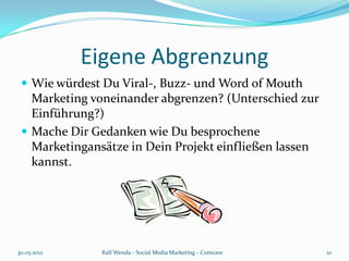 Eigene Abgrenzung
  Wie würdest Du Viral-, Buzz- und Word of Mouth
   Marketing voneinander abgrenzen? (Unterschied zur
   Einführung?)
  Mache Dir Gedanken wie Du besprochene
   Marketingansätze in Dein Projekt einfließen lassen
   kannst.




30.05.2012     Ralf Wenda - Social Media Marketing - Comcave   10
 