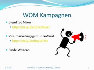 WOM Kampagnen
  BlendTec Mixer
     http://bit.ly/BlendTecMixer


  Viralmarketingagentur GoViral
     http://bit.ly/SurfingWOM


  Finde Weitere.




30.05.2012      Ralf Wenda - Social Media Marketing - Comcave   11
 