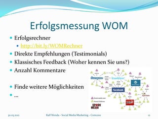 Erfolgsmessung WOM
  Erfolgsrechner
     http://bit.ly/WOMRechner
  Direkte Empfehlungen (Testimonials)
  Klassisches Feedback (Woher kennen Sie uns?)
  Anzahl Kommentare


  Finde weitere Möglichkeiten
 …


30.05.2012     Ralf Wenda - Social Media Marketing - Comcave   12
 