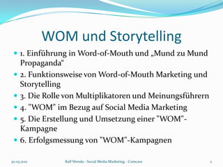 WOM und Storytelling
  1. Einführung in Word-of-Mouth und „Mund zu Mund
     Propaganda“
    2. Funktionsweise von Word-of-Mouth Marketing und
     Storytelling
    3. Die Rolle von Multiplikatoren und Meinungsführern
    4. "WOM" im Bezug auf Social Media Marketing
    5. Die Erstellung und Umsetzung einer "WOM"-
     Kampagne
    6. Erfolgsmessung von "WOM"-Kampagnen

30.05.2012       Ralf Wenda - Social Media Marketing - Comcave   2
 