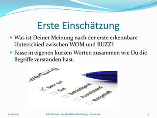 Erste Einschätzung
  Was ist Deiner Meinung nach der erste erkennbare
   Unterschied zwischen WOM und BUZZ?
  Fasse in eigenen kurzen Worten zusammen wie Du die
   Begriffe verstanden hast.




30.05.2012     Ralf Wenda - Social Media Marketing - Comcave   4
 