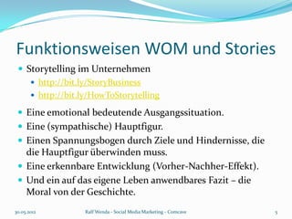 Funktionsweisen WOM und Stories
  Storytelling im Unternehmen
     http://bit.ly/StoryBusiness
     http://bit.ly/HowToStorytelling

  Eine emotional bedeutende Ausgangssituation.
  Eine (sympathische) Hauptfigur.
  Einen Spannungsbogen durch Ziele und Hindernisse, die
   die Hauptfigur überwinden muss.
  Eine erkennbare Entwicklung (Vorher-Nachher-Effekt).
  Und ein auf das eigene Leben anwendbares Fazit – die
   Moral von der Geschichte.
30.05.2012        Ralf Wenda - Social Media Marketing - Comcave   5
 