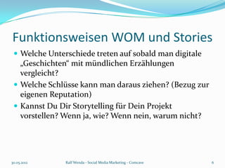 Funktionsweisen WOM und Stories
  Welche Unterschiede treten auf sobald man digitale
   „Geschichten“ mit mündlichen Erzählungen
   vergleicht?
  Welche Schlüsse kann man daraus ziehen? (Bezug zur
   eigenen Reputation)
  Kannst Du Dir Storytelling für Dein Projekt
   vorstellen? Wenn ja, wie? Wenn nein, warum nicht?




30.05.2012     Ralf Wenda - Social Media Marketing - Comcave   6
 