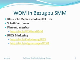 WOM in Bezug zu SMM
  Klassische Medien werden effektiver
  Schafft Vertrauen
  Plan und messbar
     http://bit.ly/WOMundSMM
  BUZZ Marketing
     http://bit.ly/EinfuehrungBUZZ
     http://bit.ly/AbgrenzungenWOM




30.05.2012      Ralf Wenda - Social Media Marketing - Comcave   8
 