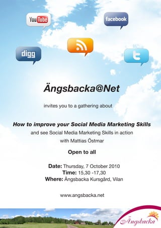 Ängsbacka@Net
           invites you to a gathering about


How to improve your Social Media Marketing Skills
      and see Social Media Marketing Skills in action
                   with Mattias Östmar

                       Open to all

             Date: Thursday, 7 October 2010
                  Time: 15,30 -17,30
            Where: Ängsbacka Kursgård, Vilan

                   www.angsbacka.net
 