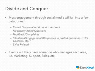 Divide and Conquer
• Most engagement through social media will fall into a few
categories:
– Casual Conversation Around Your Event
– Frequently Asked Questions
– Feedback/Complaints
– Intentional Engagement (Responses to posted questions, CTA’s,
Contests, etc..)
– Sales Related
• Events will likely have someone who manages each area,
i.e. Marketing, Support, Sales, etc…
 