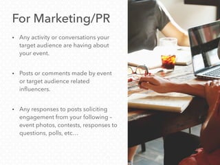 For Marketing/PR
• Any activity or conversations your
target audience are having about
your event.
• Posts or comments made by event
or target audience related
influencers.
• Any responses to posts soliciting
engagement from your following –
event photos, contests, responses to
questions, polls, etc…
 
