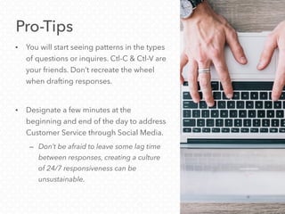 Pro-Tips
• You will start seeing patterns in the types
of questions or inquires. Ctl-C & Ctl-V are
your friends. Don’t recreate the wheel
when drafting responses.
• Designate a few minutes at the
beginning and end of the day to address
Customer Service through Social Media.
– Don’t be afraid to leave some lag time
between responses, creating a culture
of 24/7 responsiveness can be
unsustainable.
 