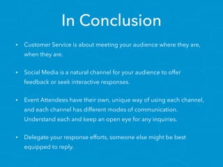 In Conclusion
• Customer Service is about meeting your audience where they are,
when they are.
• Social Media is a natural channel for your audience to offer
feedback or seek interactive responses.
• Event Attendees have their own, unique way of using each channel,
and each channel has different modes of communication.
Understand each and keep an open eye for any inquiries.
• Delegate your response efforts, someone else might be best
equipped to reply.
 