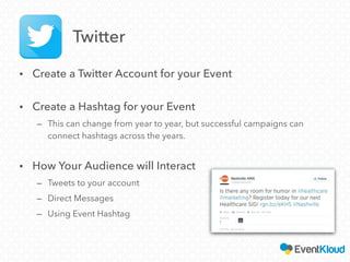 • Create a Twitter Account for your Event
• Create a Hashtag for your Event
– This can change from year to year, but successful campaigns can
connect hashtags across the years.
• How Your Audience will Interact
– Tweets to your account
– Direct Messages
– Using Event Hashtag
Twitter
 