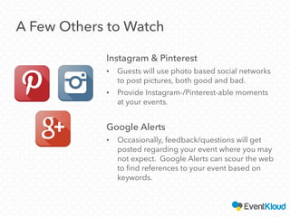 A Few Others to Watch
Instagram & Pinterest
• Guests will use photo based social networks
to post pictures, both good and bad.
• Provide Instagram-/Pinterest-able moments
at your events.
Google Alerts
• Occasionally, feedback/questions will get
posted regarding your event where you may
not expect. Google Alerts can scour the web
to find references to your event based on
keywords.
 