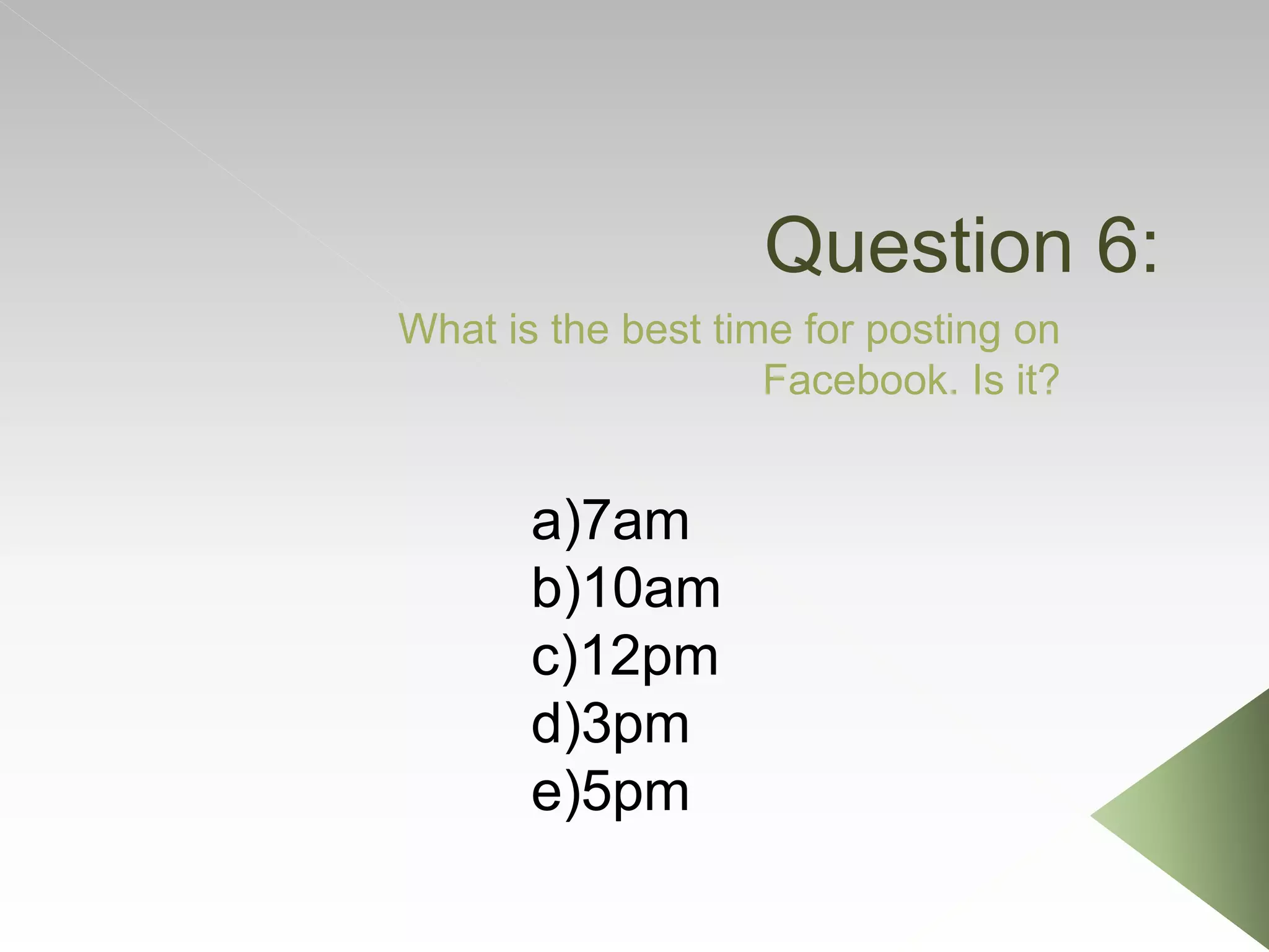 Question 6:
What is the best time for posting on
Facebook. Is it?
a)7am
b)10am
c)12pm
d)3pm
e)5pm
 