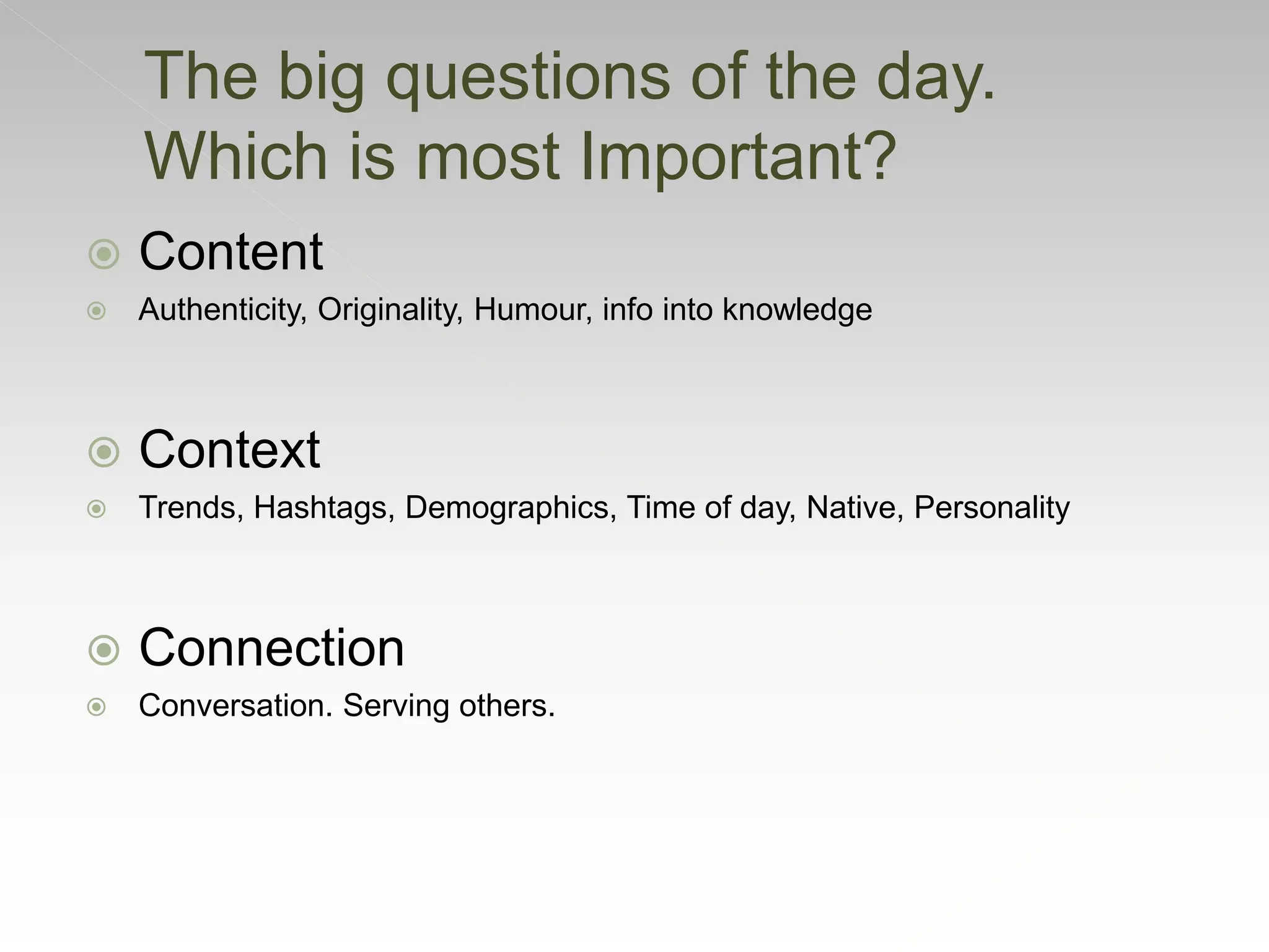  Content
 Authenticity, Originality, Humour, info into knowledge
 Context
 Trends, Hashtags, Demographics, Time of day, Native, Personality
 Connection
 Conversation. Serving others.
The big questions of the day.
Which is most Important?
 