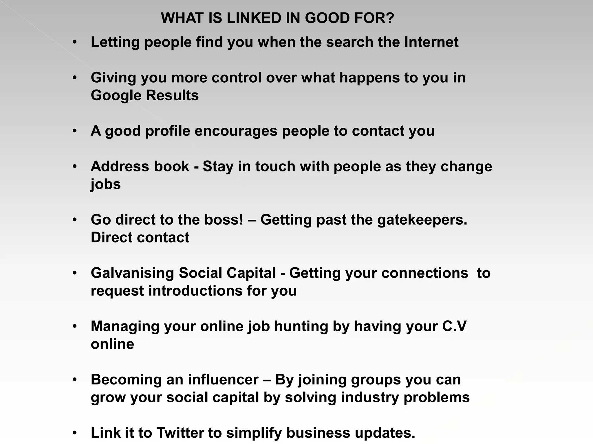• Letting people find you when the search the Internet
• Giving you more control over what happens to you in
Google Results
• A good profile encourages people to contact you
• Address book - Stay in touch with people as they change
jobs
• Go direct to the boss! – Getting past the gatekeepers.
Direct contact
• Galvanising Social Capital - Getting your connections to
request introductions for you
• Managing your online job hunting by having your C.V
online
• Becoming an influencer – By joining groups you can
grow your social capital by solving industry problems
• Link it to Twitter to simplify business updates.
WHAT IS LINKED IN GOOD FOR?
 