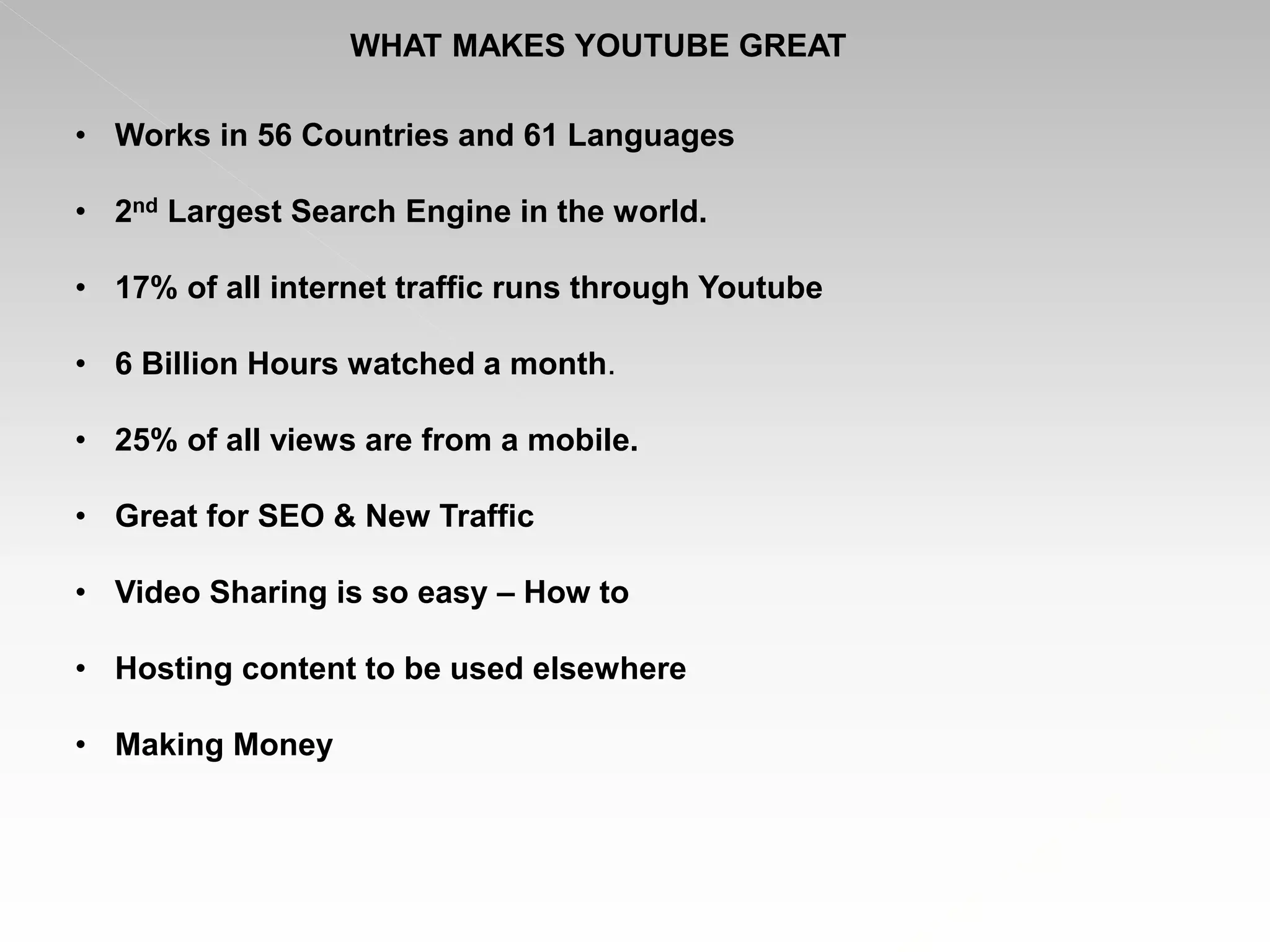 WHAT MAKES YOUTUBE GREAT
• Works in 56 Countries and 61 Languages
• 2nd Largest Search Engine in the world.
• 17% of all internet traffic runs through Youtube
• 6 Billion Hours watched a month.
• 25% of all views are from a mobile.
• Great for SEO & New Traffic
• Video Sharing is so easy – How to
• Hosting content to be used elsewhere
• Making Money
 