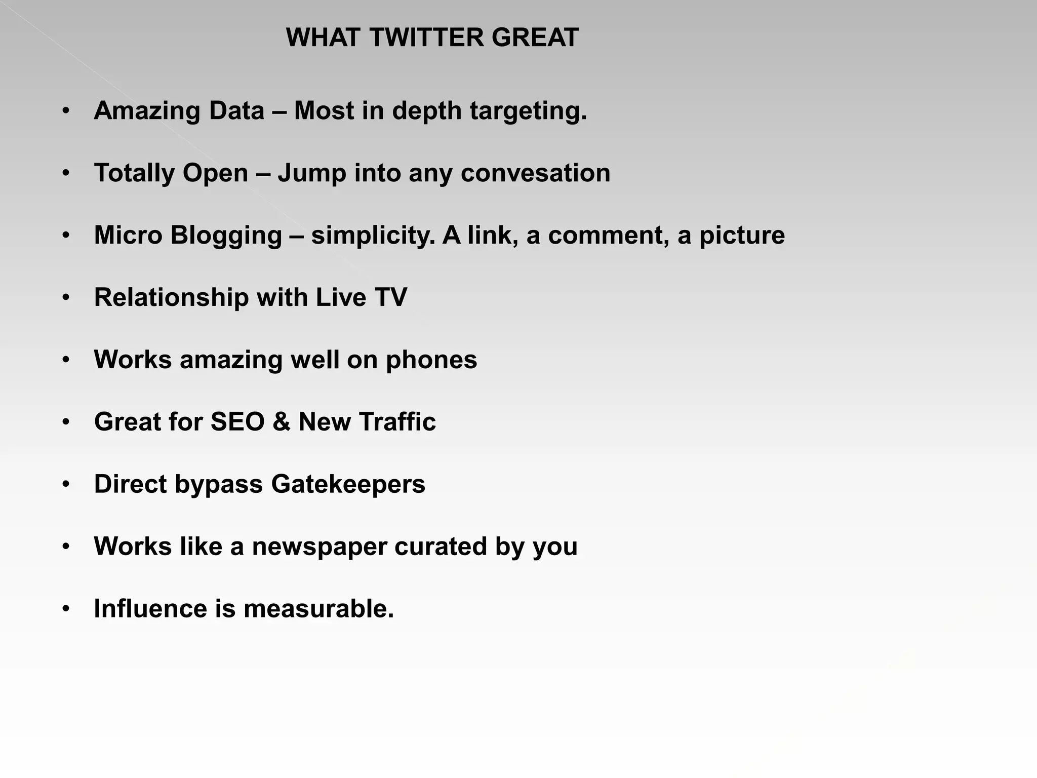 WHAT TWITTER GREAT
• Amazing Data – Most in depth targeting.
• Totally Open – Jump into any convesation
• Micro Blogging – simplicity. A link, a comment, a picture
• Relationship with Live TV
• Works amazing well on phones
• Great for SEO & New Traffic
• Direct bypass Gatekeepers
• Works like a newspaper curated by you
• Influence is measurable.
 