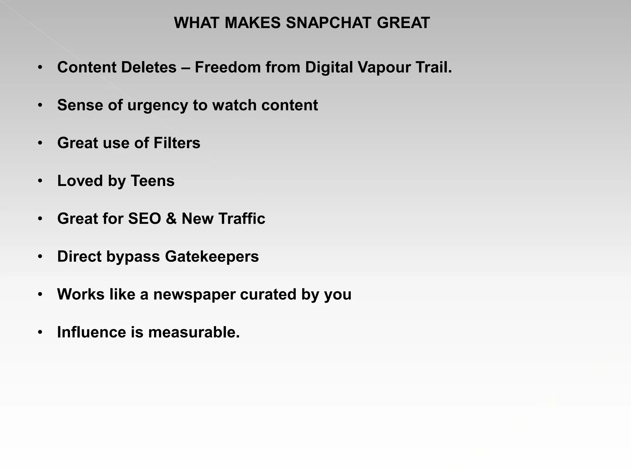 WHAT MAKES SNAPCHAT GREAT
• Content Deletes – Freedom from Digital Vapour Trail.
• Sense of urgency to watch content
• Great use of Filters
• Loved by Teens
• Great for SEO & New Traffic
• Direct bypass Gatekeepers
• Works like a newspaper curated by you
• Influence is measurable.
 