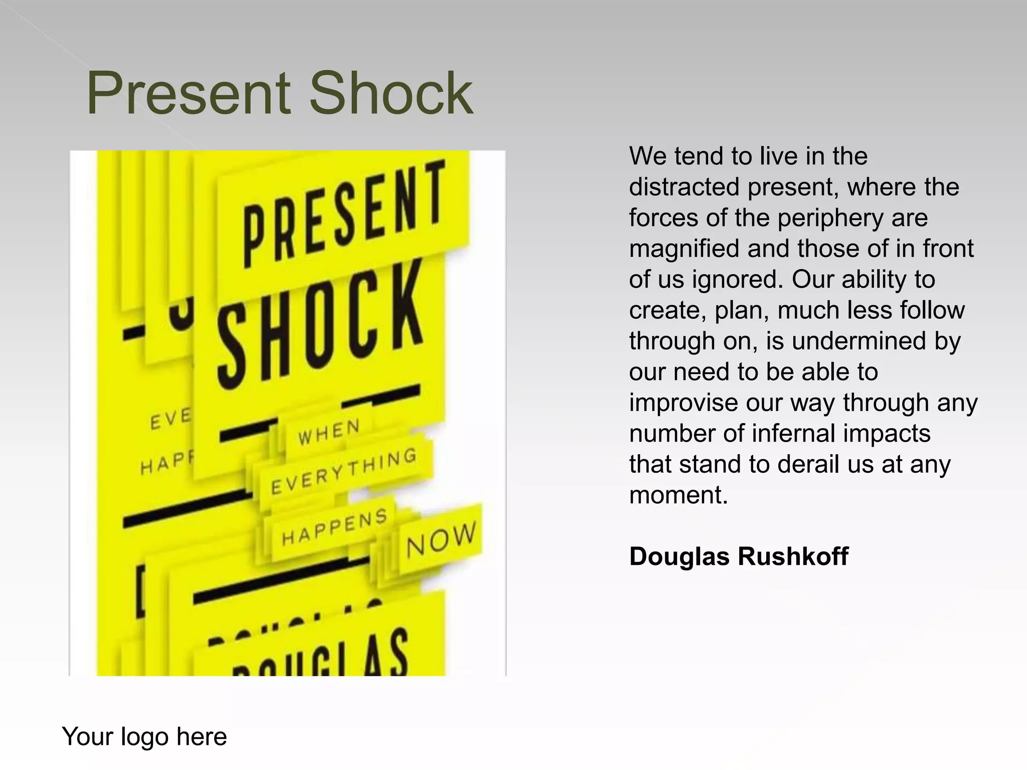 Your logo here
We tend to live in the
distracted present, where the
forces of the periphery are
magnified and those of in front
of us ignored. Our ability to
create, plan, much less follow
through on, is undermined by
our need to be able to
improvise our way through any
number of infernal impacts
that stand to derail us at any
moment.
Douglas Rushkoff
Present Shock
 