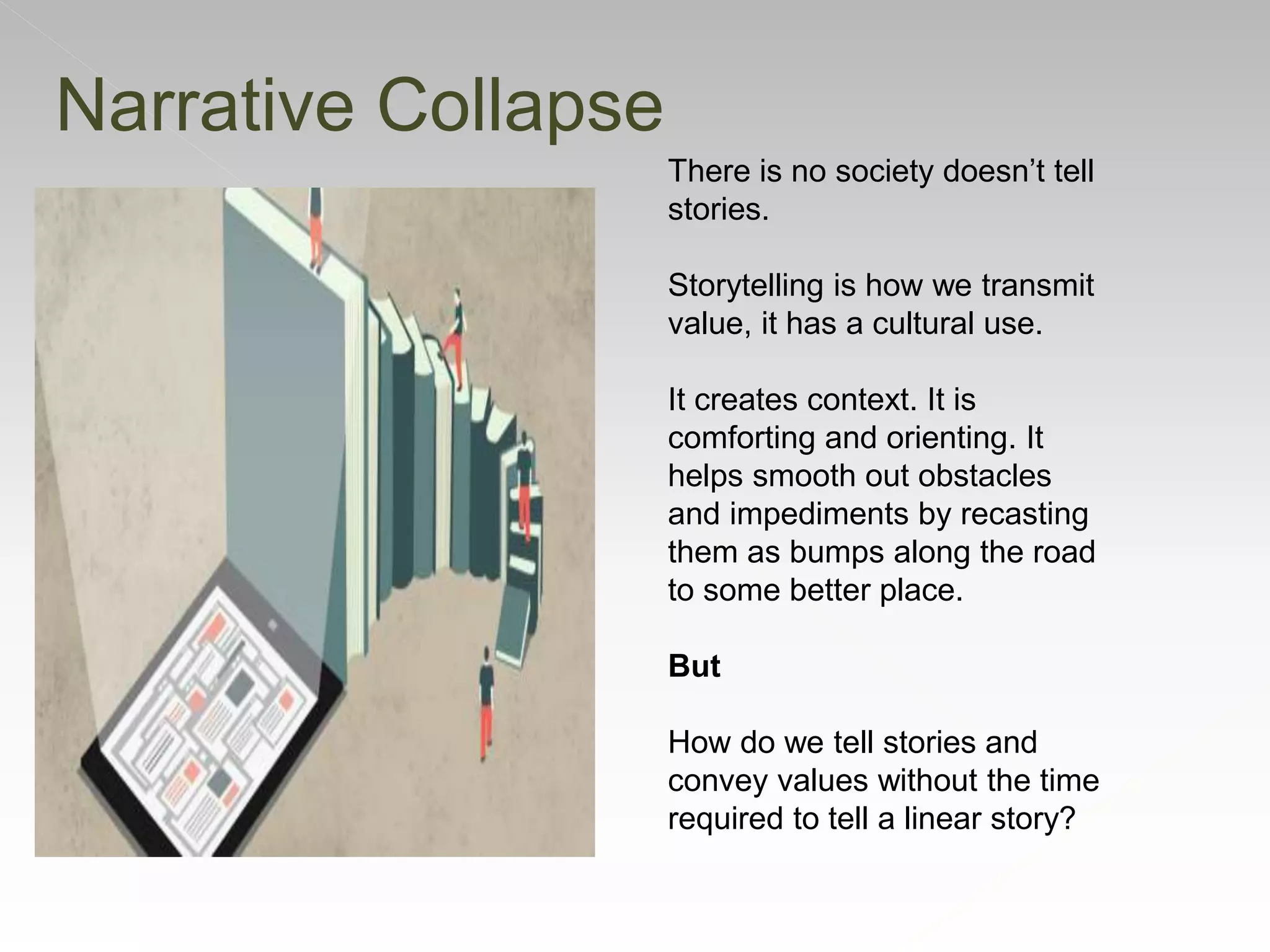 Narrative Collapse
There is no society doesn’t tell
stories.
Storytelling is how we transmit
value, it has a cultural use.
It creates context. It is
comforting and orienting. It
helps smooth out obstacles
and impediments by recasting
them as bumps along the road
to some better place.
But
How do we tell stories and
convey values without the time
required to tell a linear story?
 