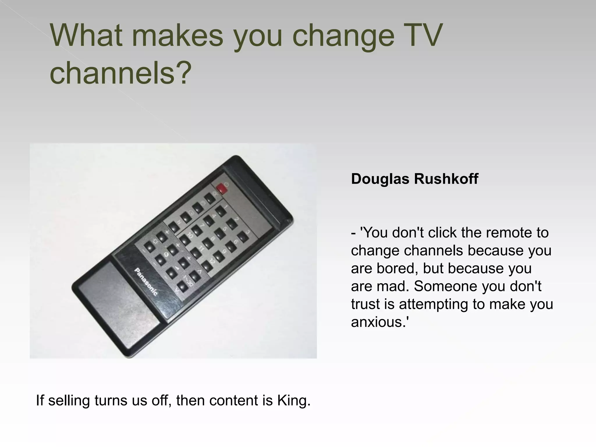 If selling turns us off, then content is King.
Douglas Rushkoff
- 'You don't click the remote to
change channels because you
are bored, but because you
are mad. Someone you don't
trust is attempting to make you
anxious.'
What makes you change TV
channels?
 