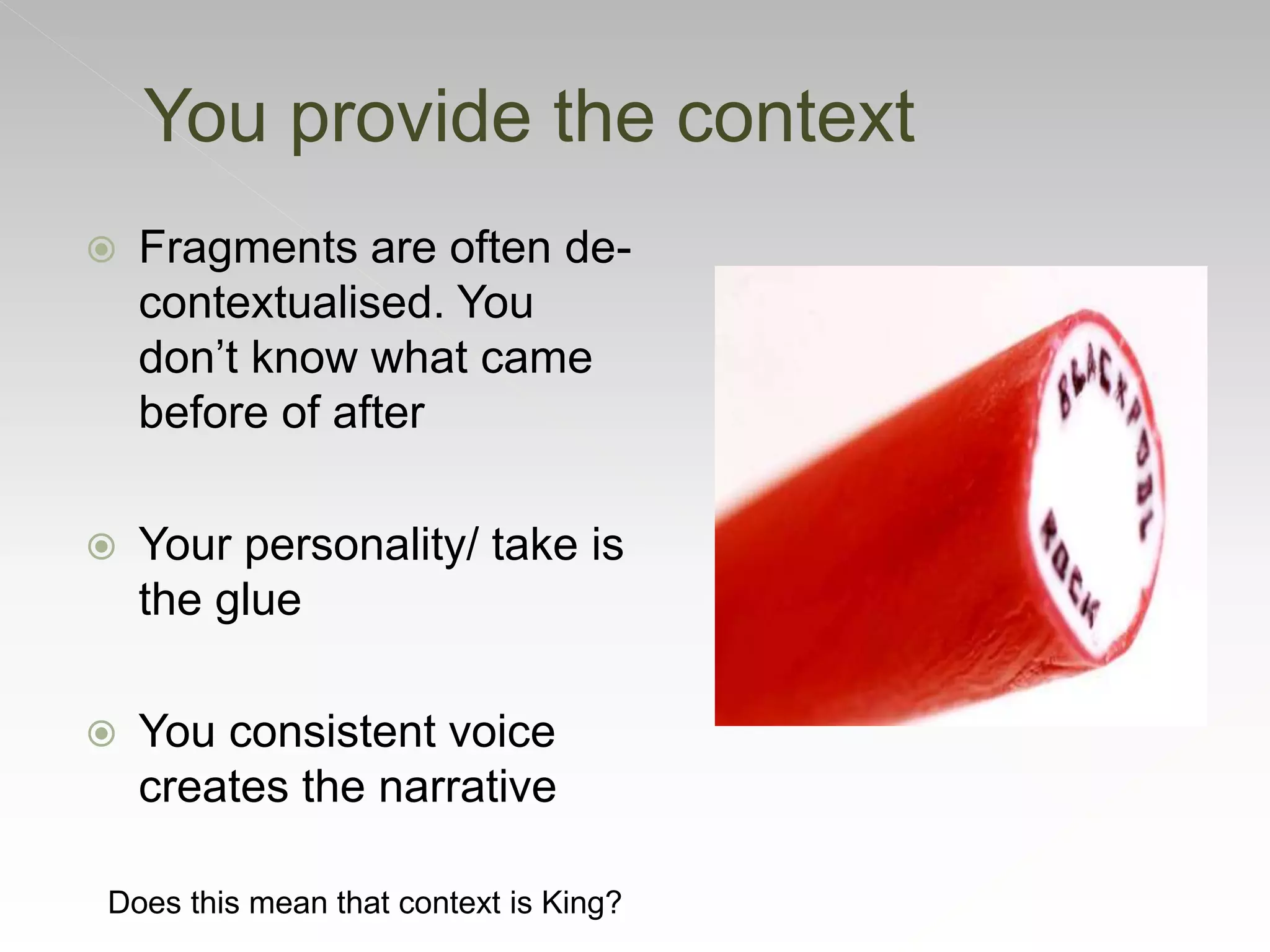  Fragments are often de-
contextualised. You
don’t know what came
before of after
 Your personality/ take is
the glue
 You consistent voice
creates the narrative
You provide the context
Does this mean that context is King?
 