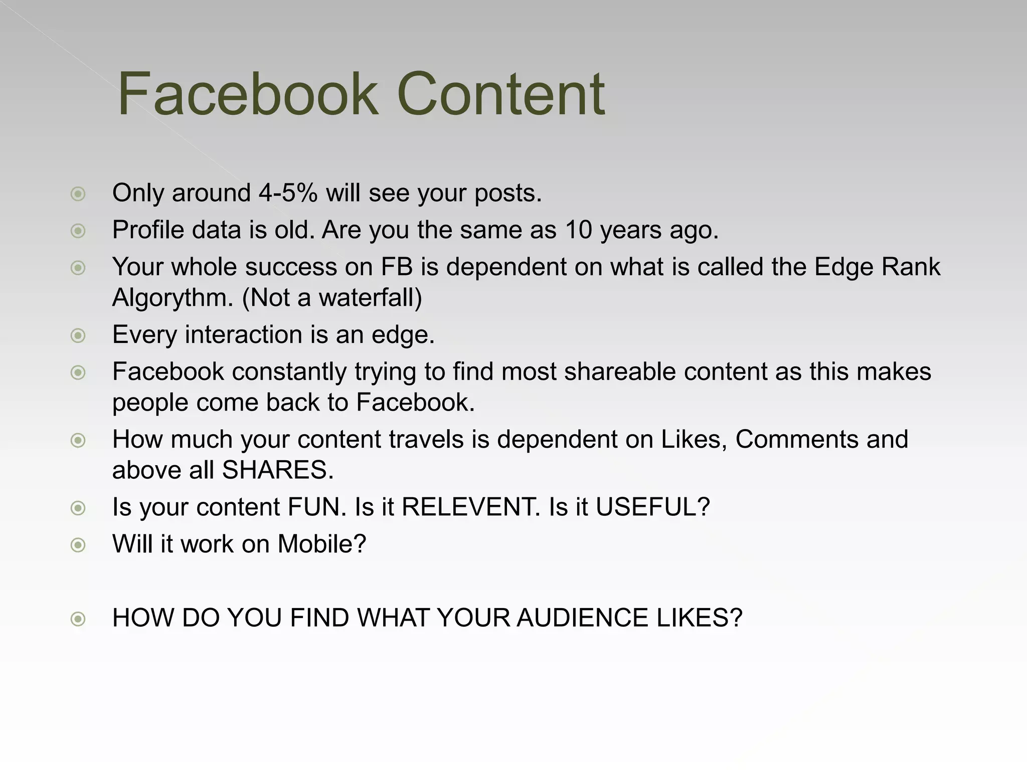  Only around 4-5% will see your posts.
 Profile data is old. Are you the same as 10 years ago.
 Your whole success on FB is dependent on what is called the Edge Rank
Algorythm. (Not a waterfall)
 Every interaction is an edge.
 Facebook constantly trying to find most shareable content as this makes
people come back to Facebook.
 How much your content travels is dependent on Likes, Comments and
above all SHARES.
 Is your content FUN. Is it RELEVENT. Is it USEFUL?
 Will it work on Mobile?
 HOW DO YOU FIND WHAT YOUR AUDIENCE LIKES?
Facebook Content
 