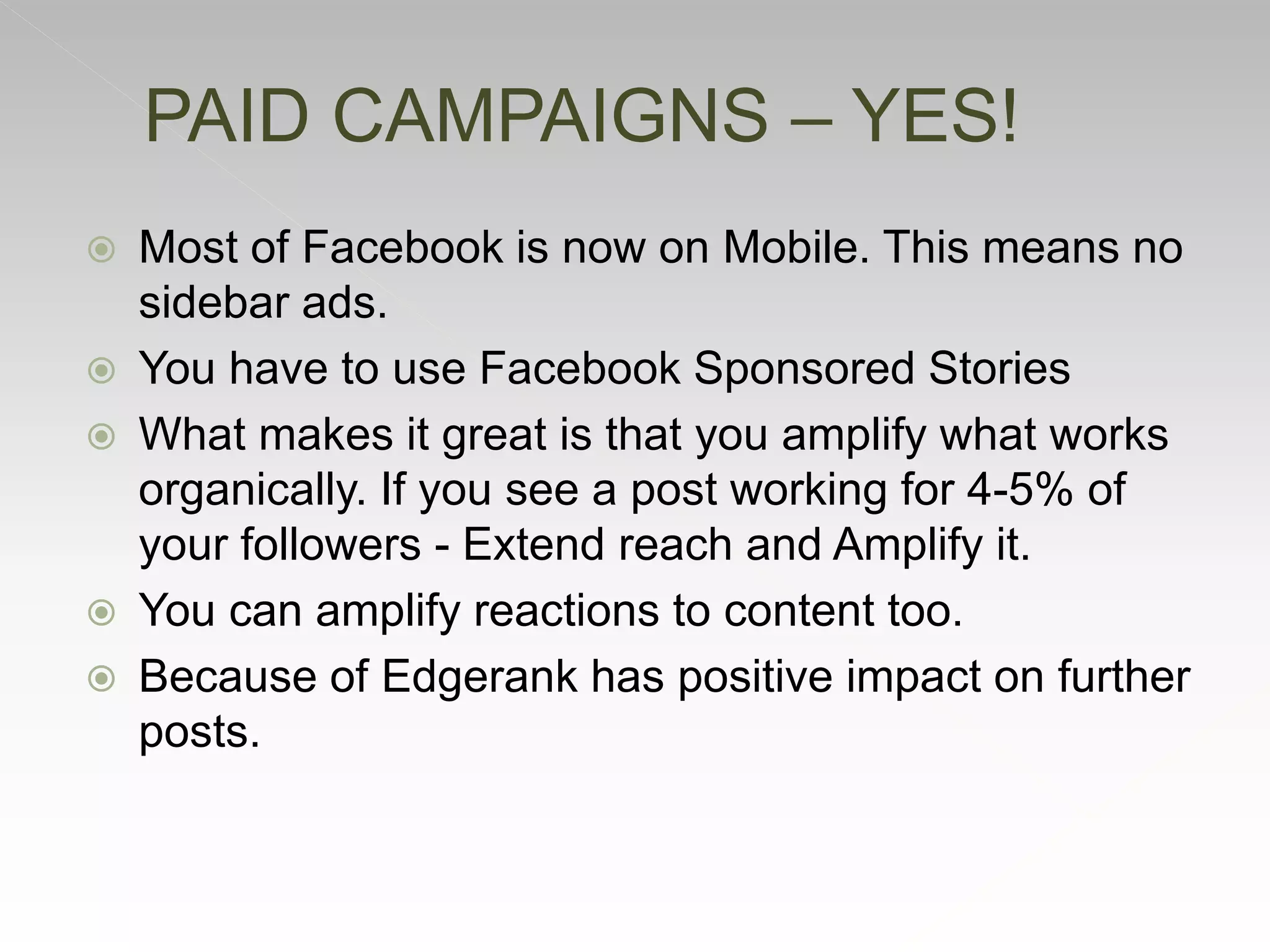  Most of Facebook is now on Mobile. This means no
sidebar ads.
 You have to use Facebook Sponsored Stories
 What makes it great is that you amplify what works
organically. If you see a post working for 4-5% of
your followers - Extend reach and Amplify it.
 You can amplify reactions to content too.
 Because of Edgerank has positive impact on further
posts.
PAID CAMPAIGNS – YES!
 