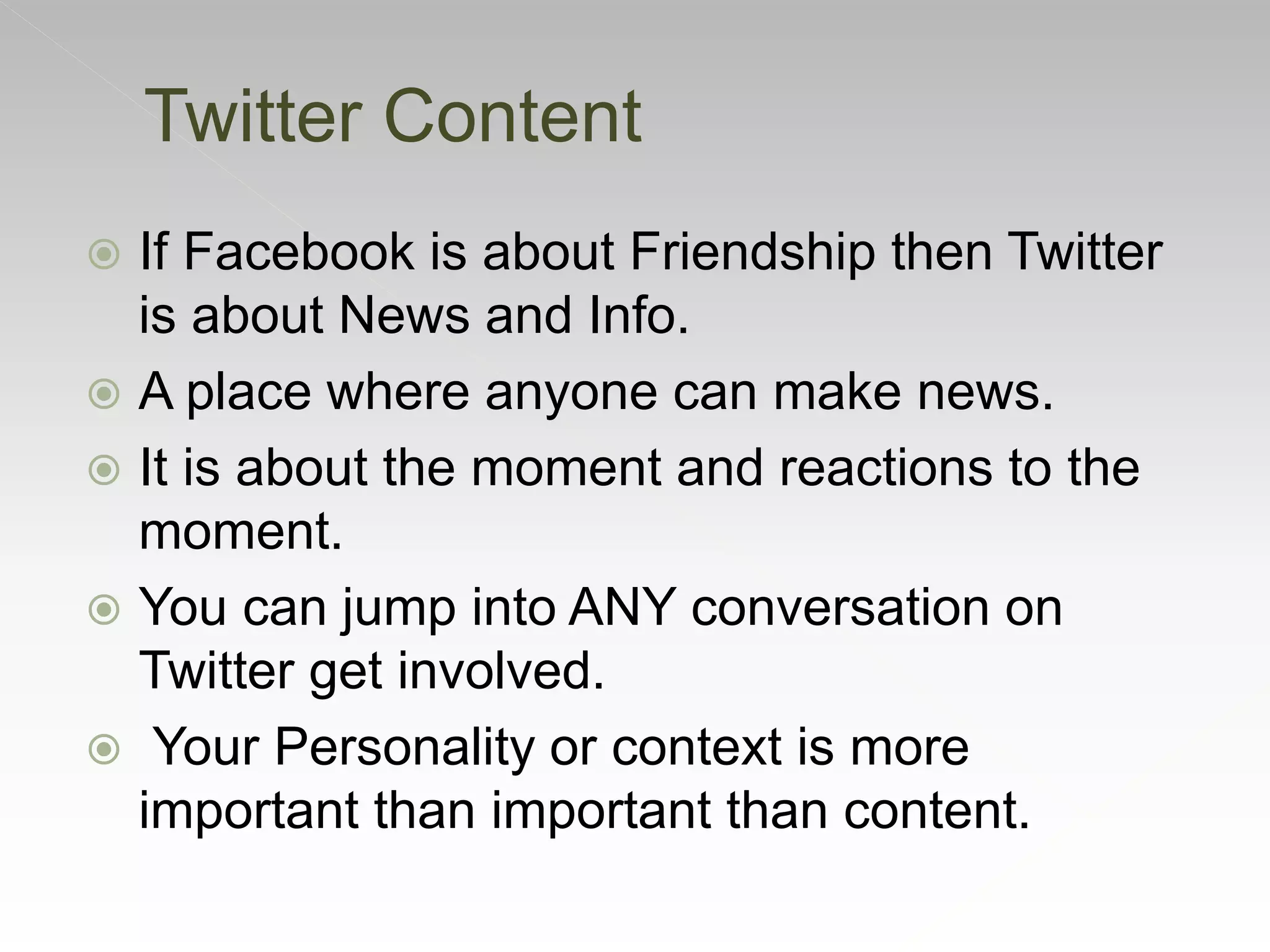  If Facebook is about Friendship then Twitter
is about News and Info.
 A place where anyone can make news.
 It is about the moment and reactions to the
moment.
 You can jump into ANY conversation on
Twitter get involved.
 Your Personality or context is more
important than important than content.
Twitter Content
 