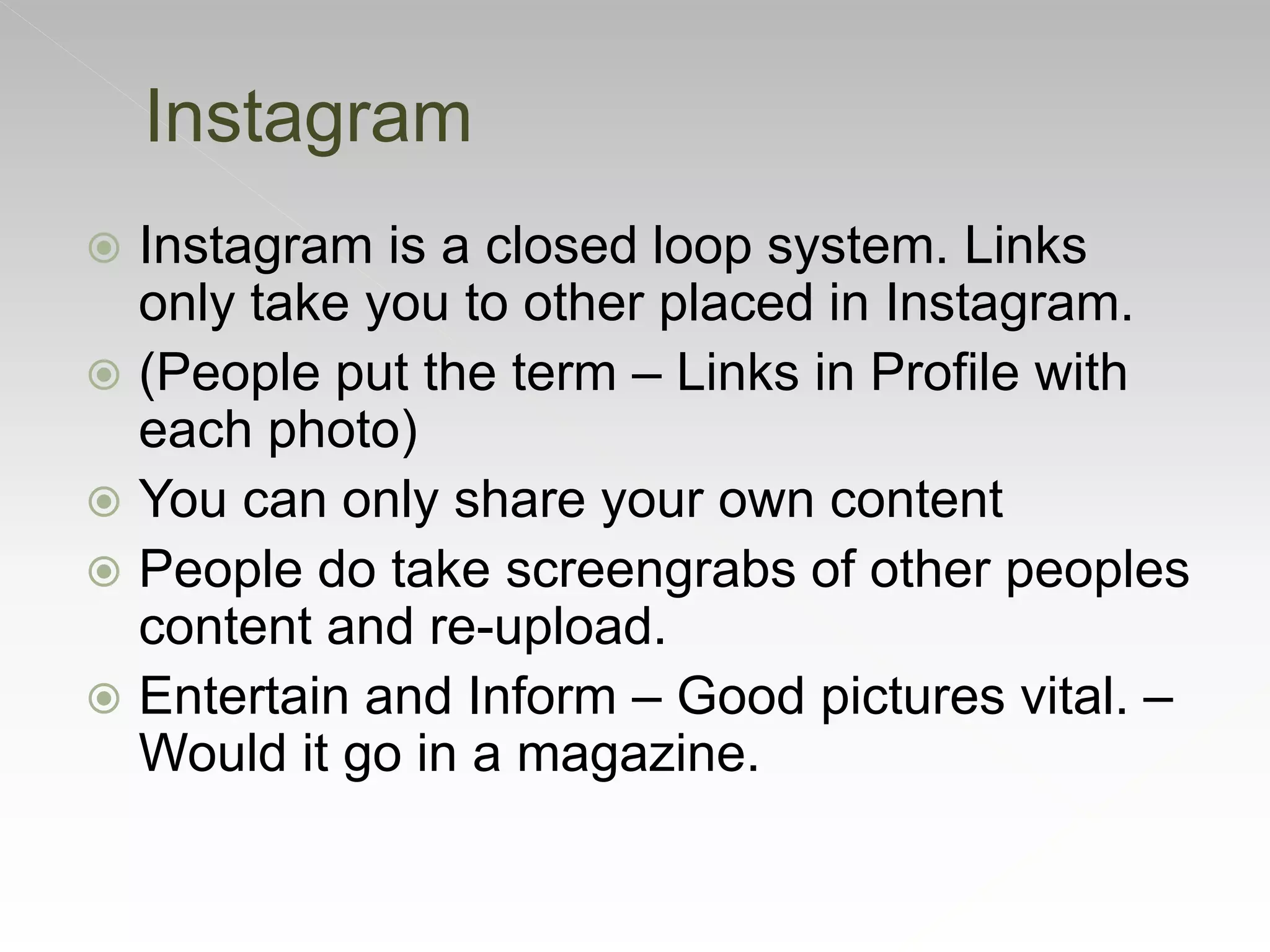  Instagram is a closed loop system. Links
only take you to other placed in Instagram.
 (People put the term – Links in Profile with
each photo)
 You can only share your own content
 People do take screengrabs of other peoples
content and re-upload.
 Entertain and Inform – Good pictures vital. –
Would it go in a magazine.
Instagram
 