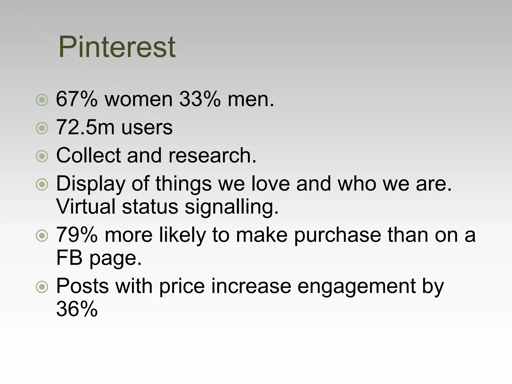  67% women 33% men.
 72.5m users
 Collect and research.
 Display of things we love and who we are.
Virtual status signalling.
 79% more likely to make purchase than on a
FB page.
 Posts with price increase engagement by
36%
Pinterest
 