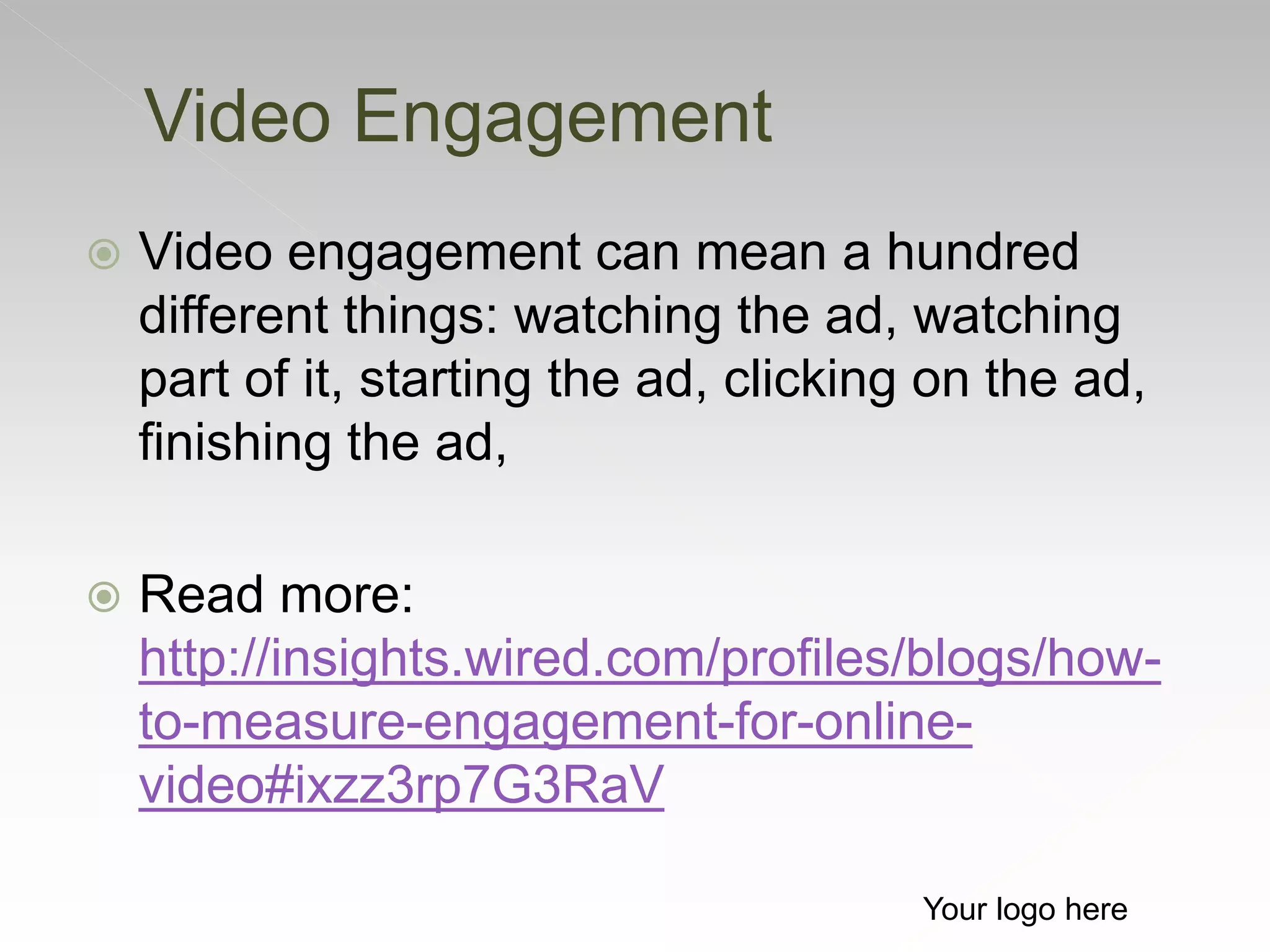  Video engagement can mean a hundred
different things: watching the ad, watching
part of it, starting the ad, clicking on the ad,
finishing the ad,
 Read more:
http://insights.wired.com/profiles/blogs/how-
to-measure-engagement-for-online-
video#ixzz3rp7G3RaV
Video Engagement
Your logo here
 