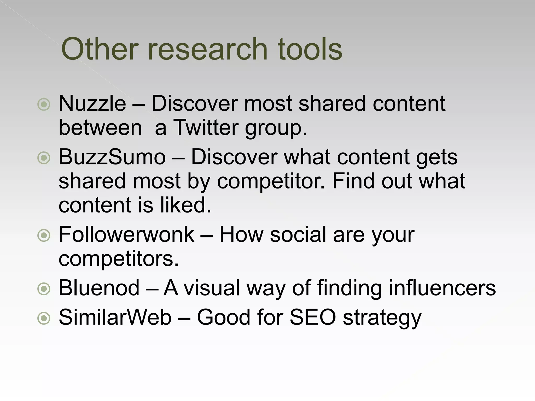 Other research tools
 Nuzzle – Discover most shared content
between a Twitter group.
 BuzzSumo – Discover what content gets
shared most by competitor. Find out what
content is liked.
 Followerwonk – How social are your
competitors.
 Bluenod – A visual way of finding influencers
 SimilarWeb – Good for SEO strategy
 
