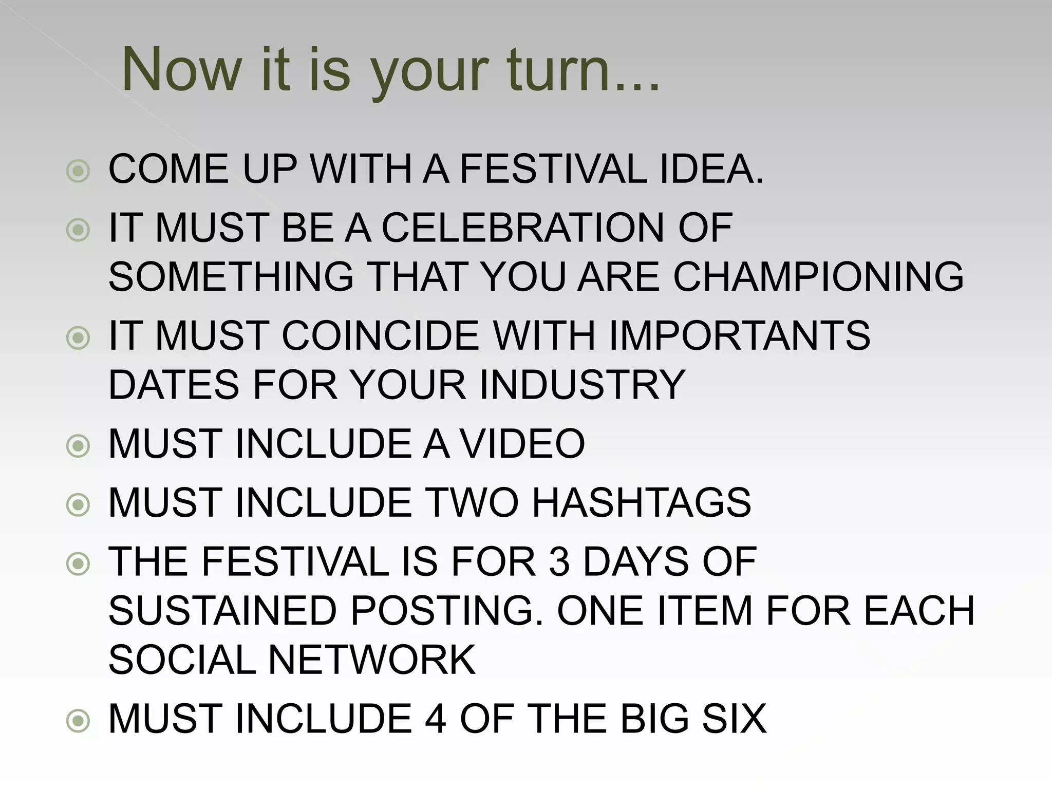  COME UP WITH A FESTIVAL IDEA.
 IT MUST BE A CELEBRATION OF
SOMETHING THAT YOU ARE CHAMPIONING
 IT MUST COINCIDE WITH IMPORTANTS
DATES FOR YOUR INDUSTRY
 MUST INCLUDE A VIDEO
 MUST INCLUDE TWO HASHTAGS
 THE FESTIVAL IS FOR 3 DAYS OF
SUSTAINED POSTING. ONE ITEM FOR EACH
SOCIAL NETWORK
 MUST INCLUDE 4 OF THE BIG SIX
Now it is your turn...
 
