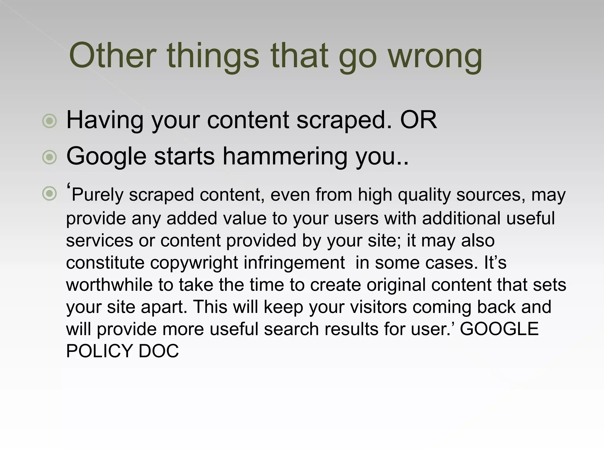  Having your content scraped. OR
 Google starts hammering you..
 ‘Purely scraped content, even from high quality sources, may
provide any added value to your users with additional useful
services or content provided by your site; it may also
constitute copywright infringement in some cases. It’s
worthwhile to take the time to create original content that sets
your site apart. This will keep your visitors coming back and
will provide more useful search results for user.’ GOOGLE
POLICY DOC
Other things that go wrong
 