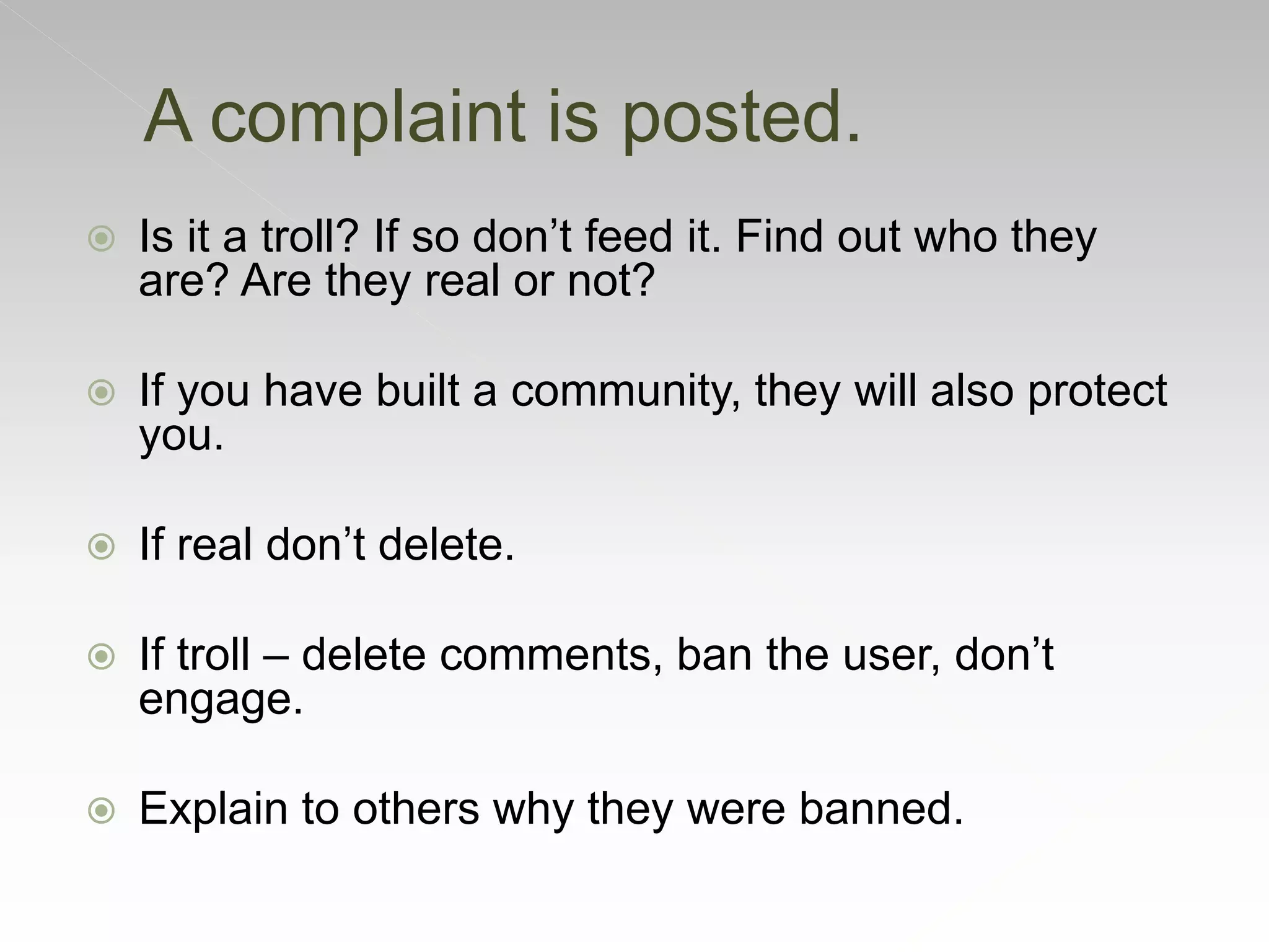  Is it a troll? If so don’t feed it. Find out who they
are? Are they real or not?
 If you have built a community, they will also protect
you.
 If real don’t delete.
 If troll – delete comments, ban the user, don’t
engage.
 Explain to others why they were banned.
A complaint is posted.
 