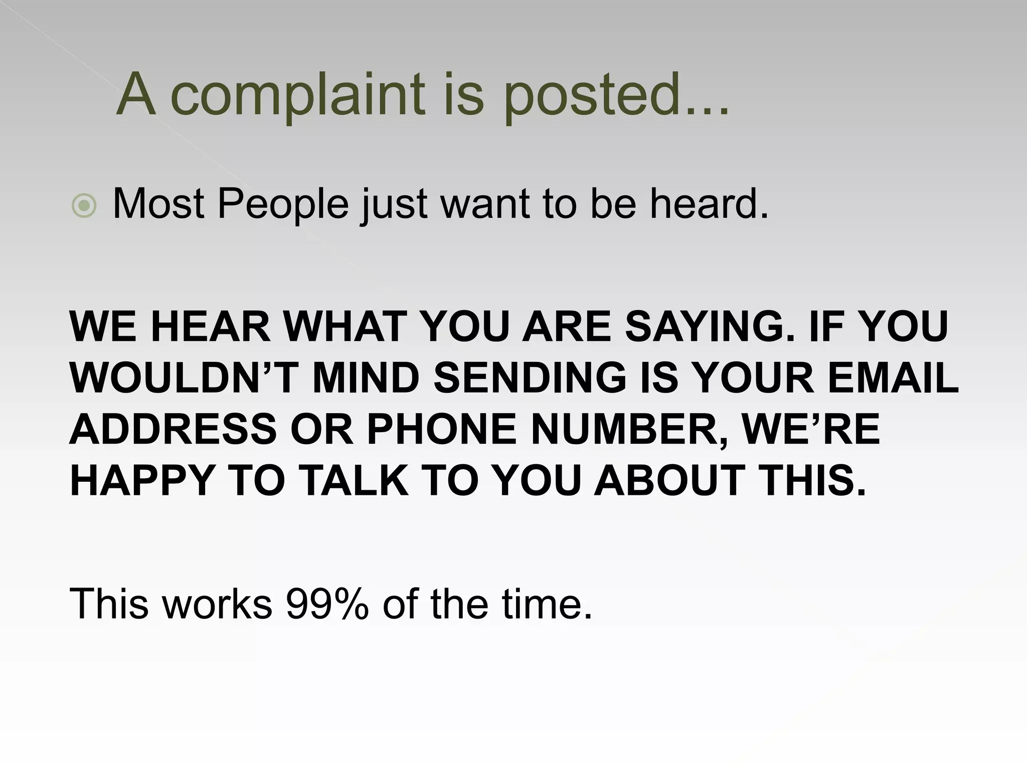  Most People just want to be heard.
WE HEAR WHAT YOU ARE SAYING. IF YOU
WOULDN’T MIND SENDING IS YOUR EMAIL
ADDRESS OR PHONE NUMBER, WE’RE
HAPPY TO TALK TO YOU ABOUT THIS.
This works 99% of the time.
A complaint is posted...
 