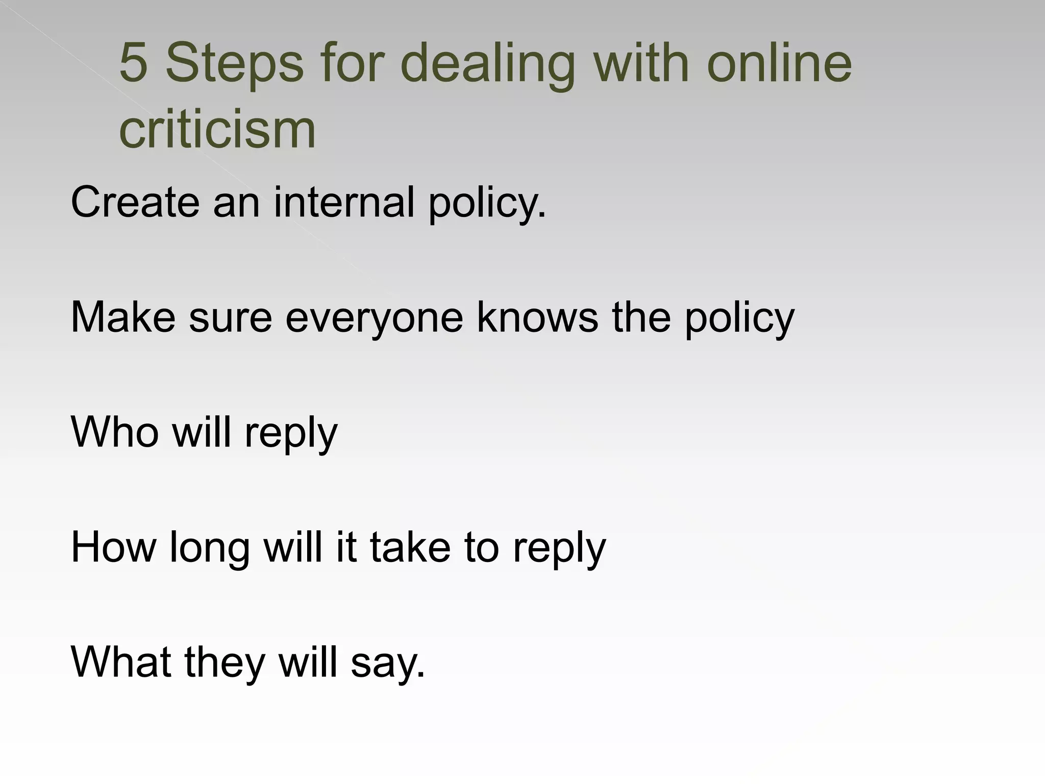 Create an internal policy.
Make sure everyone knows the policy
Who will reply
How long will it take to reply
What they will say.
5 Steps for dealing with online
criticism
 