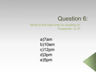 Question 6:
What is the best time for posting on
Facebook. Is it?
a)7am
b)10am
c)12pm
d)3pm
e)5pm
 