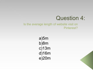 Question 4:
Is the average length of website visit on
Pinterest?
a)5m
b)8m
c)13m
d)16m
e)20m
 