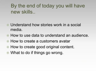  Understand how stories work in a social
media.
 How to use data to understand an audience.
 How to create a customers avatar
 How to create good original content.
 What to do if things go wrong.
By the end of today you will have
new skills..
 