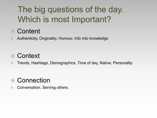  Content
 Authenticity, Originality, Humour, info into knowledge
 Context
 Trends, Hashtags, Demographics, Time of day, Native, Personality
 Connection
 Conversation. Serving others.
The big questions of the day.
Which is most Important?
 