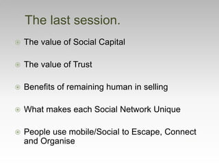  The value of Social Capital
 The value of Trust
 Benefits of remaining human in selling
 What makes each Social Network Unique
 People use mobile/Social to Escape, Connect
and Organise
The last session.
 