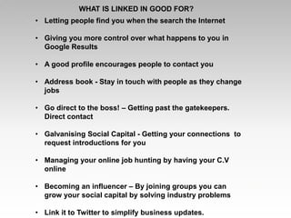 • Letting people find you when the search the Internet
• Giving you more control over what happens to you in
Google Results
• A good profile encourages people to contact you
• Address book - Stay in touch with people as they change
jobs
• Go direct to the boss! – Getting past the gatekeepers.
Direct contact
• Galvanising Social Capital - Getting your connections to
request introductions for you
• Managing your online job hunting by having your C.V
online
• Becoming an influencer – By joining groups you can
grow your social capital by solving industry problems
• Link it to Twitter to simplify business updates.
WHAT IS LINKED IN GOOD FOR?
 