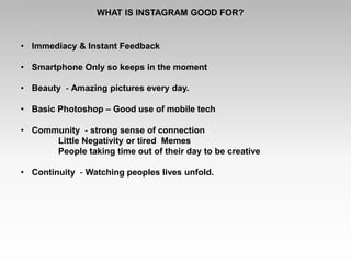 WHAT IS INSTAGRAM GOOD FOR?
• Immediacy & Instant Feedback
• Smartphone Only so keeps in the moment
• Beauty - Amazing pictures every day.
• Basic Photoshop – Good use of mobile tech
• Community - strong sense of connection
Little Negativity or tired Memes
People taking time out of their day to be creative
• Continuity - Watching peoples lives unfold.
 