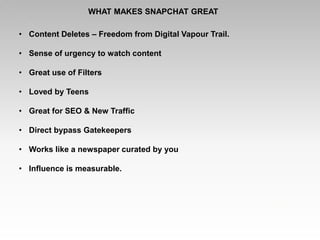 WHAT MAKES SNAPCHAT GREAT
• Content Deletes – Freedom from Digital Vapour Trail.
• Sense of urgency to watch content
• Great use of Filters
• Loved by Teens
• Great for SEO & New Traffic
• Direct bypass Gatekeepers
• Works like a newspaper curated by you
• Influence is measurable.
 