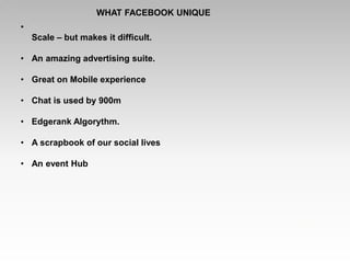 WHAT FACEBOOK UNIQUE
•
Scale – but makes it difficult.
• An amazing advertising suite.
• Great on Mobile experience
• Chat is used by 900m
• Edgerank Algorythm.
• A scrapbook of our social lives
• An event Hub
 